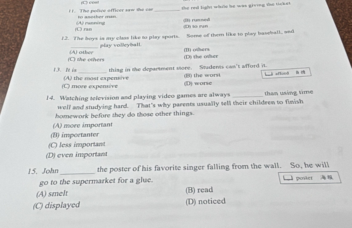 (C) cost
l1. The police officer saw the car _the red light while he was giving the ticket
to another man.
(A) running (B) runned
(C) ran (D) to run
12. The boys in my class like to play sports. Some of them like to play baseball, and
_play volleyball.
(A) other (B) others
(C) the others (D) the other
13. It is _thing in the department store. Students can't afford it.
(A) the most expensive (B) the worst _ afford
(C) more expensive (D) worse
14. Watching television and playing video games are always _than using time
well and studying hard. That’s why parents usually tell their children to finish
homework before they do those other things.
(A) more important
(B) importanter
(C) less important
(D) even important
15. John_ the poster of his favorite singer falling from the wall. So, he will
go to the supermarket for a glue.
poster
(A) smelt (B) read
(C) displayed (D) noticed