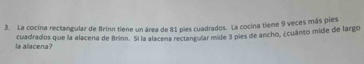 La cocina rectangular de Brinn tiene un área de 81 pies cuadrados. La cocina tiene 9 veces más pies 
la alacena? cuadrados que la alacena de Brinn. Si la alacena rectangular mide 3 pies de ancho, ¿cuánto mide de largo