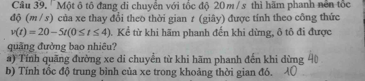 'Một ô tô đang di chuyển với tốc độ 20 m/ s thì hãm phanh nền tốc 
độ (m / s) của xe thay đổi theo thời gian t (giây) được tính theo công thức
v(t)=20-5t(0≤ t≤ 4). Kể từ khi hãm phanh đến khi dừng, ô tô đi được 
quãng đường bao nhiêu? 
a) Tính quãng đường xe di chuyển từ khi hãm phanh đến khi dừng 
b) Tính tốc độ trung bình của xe trong khoảng thời gian đó.