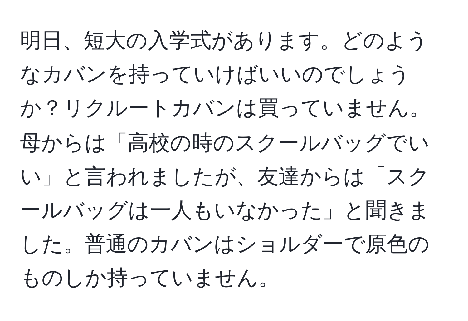 明日、短大の入学式があります。どのようなカバンを持っていけばいいのでしょうか？リクルートカバンは買っていません。母からは「高校の時のスクールバッグでいい」と言われましたが、友達からは「スクールバッグは一人もいなかった」と聞きました。普通のカバンはショルダーで原色のものしか持っていません。