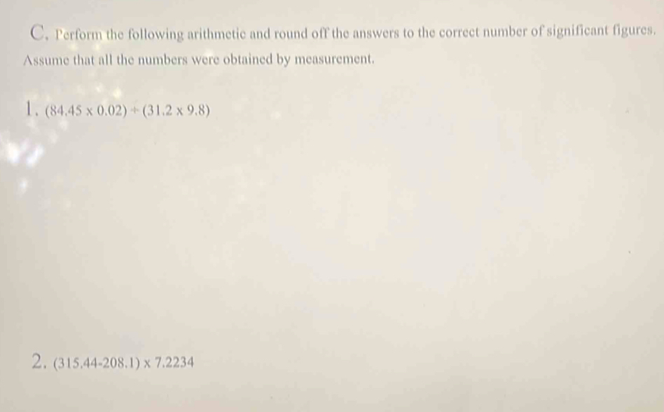 Perform the following arithmetic and round off the answers to the correct number of significant figures. 
Assume that all the numbers were obtained by measurement. 
1. (84.45* 0.02)/ (31.2* 9.8)
2. (315.44-208.1)* 7.2234