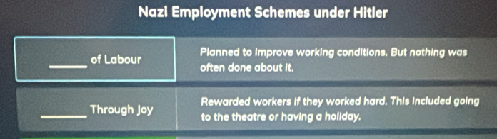 Nazi Employment Schemes under Hitler 
_ 
of Labour Planned to improve working conditions. But nothing was 
often done about it. 
_ 
Through Joy Rewarded workers if they worked hard. This included going 
to the theatre or having a holiday.