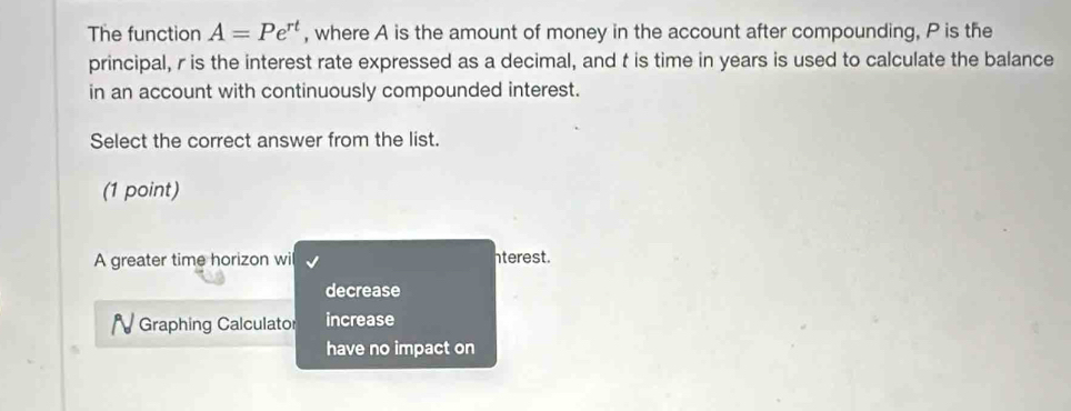 The function A=Pe^(rt) , where A is the amount of money in the account after compounding, P is the
principal, r is the interest rate expressed as a decimal, and t is time in years is used to calculate the balance
in an account with continuously compounded interest.
Select the correct answer from the list.
(1 point)
A greater time horizon wil nterest.
decrease
Graphing Calculator increase
have no impact on