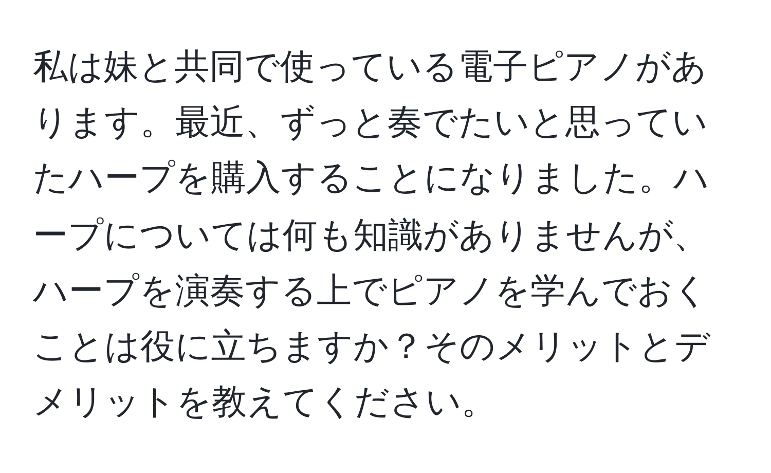 私は妹と共同で使っている電子ピアノがあります。最近、ずっと奏でたいと思っていたハープを購入することになりました。ハープについては何も知識がありませんが、ハープを演奏する上でピアノを学んでおくことは役に立ちますか？そのメリットとデメリットを教えてください。