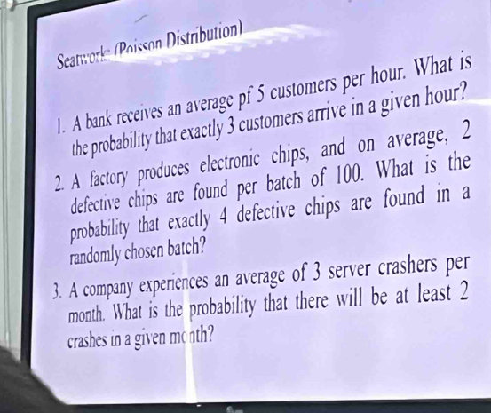 Seatwork (Poisson Distribution) 
1. A bank receives an average pf 5 customers per hour. What is 
the probability that exactly 3 customers arrive in a given hour
2. A factory produces electronic chips, and on average, 2
defective chips are found per batch of 100. What is the 
probability that exactly 4 defective chips are found in a 
randomly chosen batch? 
3. A company experiences an average of 3 server crashers per 
month. What is the probability that there will be at least 2
crashes in a given month?