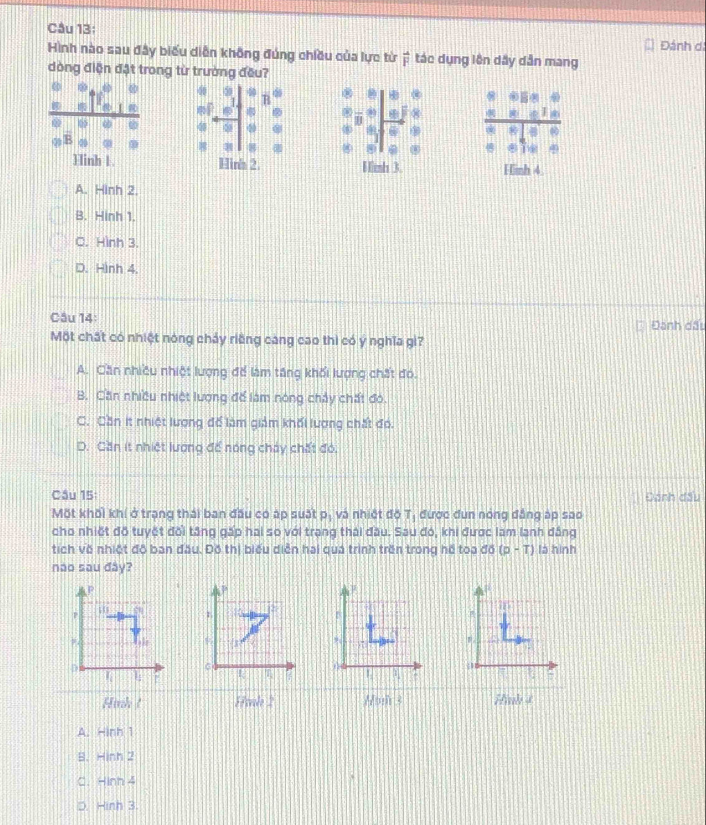 Đánh di
Hình nào sau đây biểu diễn không đúng chiều của lực từ ệ tác dụng lên dây dân mang
đòng điện đặt trong từ trường đều?
50
R
7
EF 0  2/5 : 6/7  beginarrayr c&0&0&1&circ  6&0&0 _ n&_ circ  circ endarray &_ &_ &0&0 _ &_ endarray
beginarrayr c cendarray beginarrayr a cendarray beginarrayr b cendarray beginarrayr c cendarray beginarrayr o cendarray beginarrayr o cendarray 4 overline x 00 @ @
R...
812
Hinh 1. Hinh 2. Hinh 3. Hinh 4
A. Hinh 2
B. Hinh 1.
C. Hình 3.
D. Hình 4.
Câu 14:
Đanh dấu
Một chất có nhiệt nóng chảy riêng cang cao thì có y nghĩa gi?
A. Cần nhiều nhiệt lượng để làm tăng khối lượng chất đó.
B. Cần nhiều nhiệt lượng để làm nóng chảy chất đó.
C. Cần it nhiệt lượng để làm giảm khối lượng chất đó.
D. Căn it nhiệt lượng đế nóng chảy chất đó.
Cầu 15 Đánh đầu
Một khối khí ở trang thái ban đầu có áp suất pị và nhiết đồ T ,  được đun nóng đẳng áp sao
cho nhiết đồ tuyết đối tăng gấp hai so với trạng thái đầu. Sau đó, khi được làm lanh đẳng
tích về nhiệt độ ban đầu. Đô thị biểu diễn hai qua trình trên trong hế toa đồ (p-T) là hình
nao sau đây?
Hinh ! 53 culo 2 Hinh 3 Hinh 4
A. =ln h1
B. Hinh2
C. Hinh4
Hinh3.