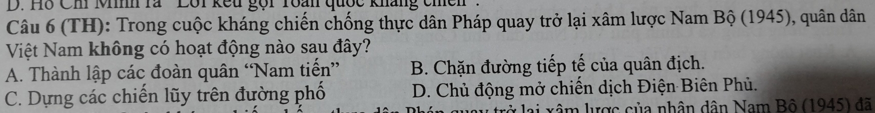 D. Hỗ Chi Minh rà ''Lôi kếu gọi roàn quốc kháng chền'.
Câu 6 (TH): Trong cuộc kháng chiến chống thực dân Pháp quay trở lại xâm lược Nam Bộ (1945), quân dân
Việt Nam không có hoạt động nào sau đây?
A. Thành lập các đoàn quân “Nam tiến” B. Chặn đường tiếp tế của quân địch.
C. Dựng các chiến lũy trên đường phố D. Chủ động mở chiến dịch Điện Biên Phủ.
rở lại xâm lược của nhân dân Nam Bộ (1945) đã