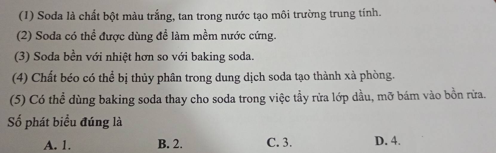 (1) Soda là chất bột màu trắng, tan trong nước tạo môi trường trung tính.
(2) Soda có thể được dùng để làm mềm nước cứng.
(3) Soda bền với nhiệt hơn so với baking soda.
(4) Chất béo có thể bị thủy phân trong dung dịch soda tạo thành xà phòng.
(5) Có thể dùng baking soda thay cho soda trong việc tầy rửa lớp dầu, mỡ bám vào bồn rửa.
Số phát biểu đúng là
A. 1. B. 2. C. 3. D. 4.