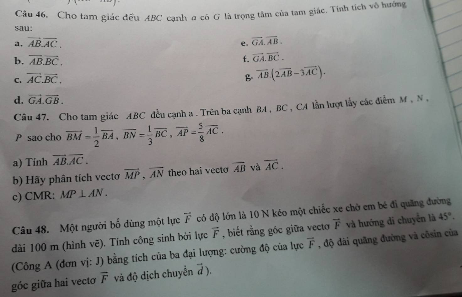 Cho tam giác đều ABC cạnh a có G là trọng tâm của tam giác. Tính tích vô hướng 
sau: 
a. vector AB.vector AC. e. vector GA.vector AB. 
b. vector AB.vector BC. f. vector GA.vector BC. 
C. vector AC.vector BC. g. vector AB.(2vector AB-3vector AC). 
d. vector GA.vector GB. 
Câu 47. Cho tam giác ABC đều cạnh a . Trên ba cạnh BA , BC , CA lần lượt lấy các điểm M , N ,
P sao cho overline BM= 1/2 overline BA, overline BN= 1/3 overline BC, overline AP= 5/8 overline AC. 
a) Tính vector AB. vector AC. 
b) Hãy phân tích vectơ vector MP, vector AN theo hai vecto vector AB và vector AC. 
c) CMR: MP⊥ AN. 
Câu 48. Một người bố dùng một lực vector F có độ lớn là 10 N kéo một chiếc xe chở em bé đi quãng đường 
dài 100 m (hình vẽ). Tính công sinh bởi lực vector F , biết rằng góc giữa vectơ vector F và hướng di chuyển là 45°. 
(Công A (đơn vị: J) bằng tích của ba đại lượng: cường độ của lực vector F , độ dài quãng đường và côsin của 
góc giữa hai vectoơ vector F và độ dịch chuyển vector d).