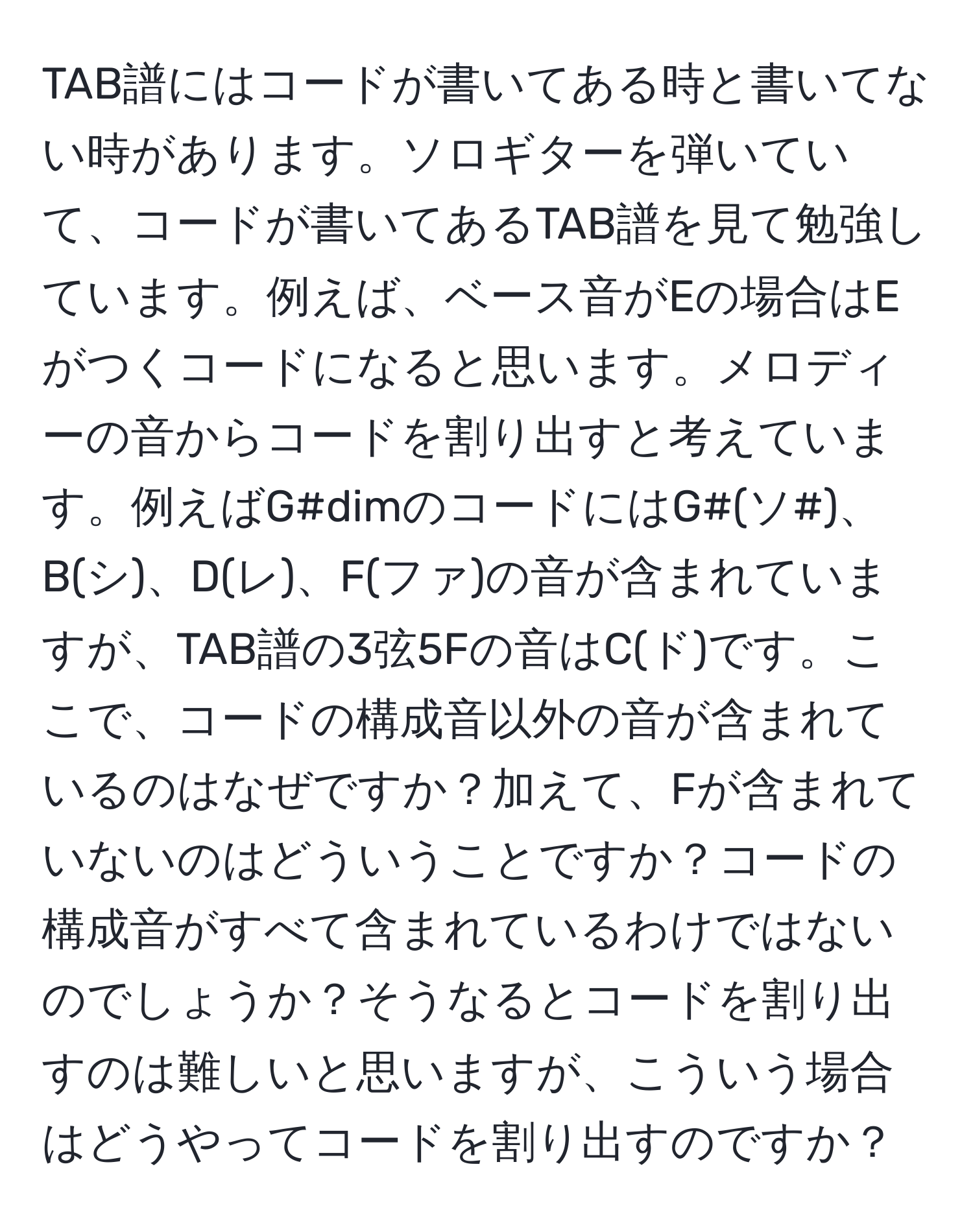 TAB譜にはコードが書いてある時と書いてない時があります。ソロギターを弾いていて、コードが書いてあるTAB譜を見て勉強しています。例えば、ベース音がEの場合はEがつくコードになると思います。メロディーの音からコードを割り出すと考えています。例えばG#dimのコードにはG#(ソ#)、B(シ)、D(レ)、F(ファ)の音が含まれていますが、TAB譜の3弦5Fの音はC(ド)です。ここで、コードの構成音以外の音が含まれているのはなぜですか？加えて、Fが含まれていないのはどういうことですか？コードの構成音がすべて含まれているわけではないのでしょうか？そうなるとコードを割り出すのは難しいと思いますが、こういう場合はどうやってコードを割り出すのですか？