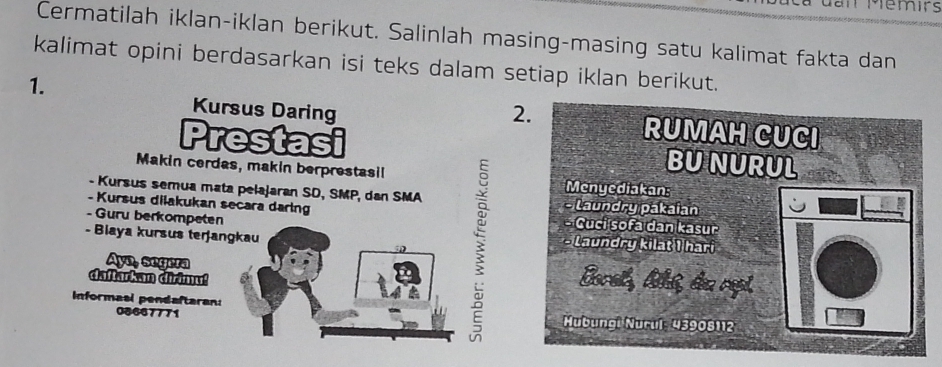 Memirs 
Cermatilah iklan-iklan berikut. Salinlah masing-masing satu kalimat fakta dan 
kalimat opini berdasarkan isi teks dalam setiap iklan berikut. 
1. 
Kursus Daring 2. RUMAH CUCI 
Prestasi BU NURUL 
Makin cerdas, makin berprestasil Mcnyediakan: 
- Kursus semua mata pelajaran SD, SMP, dan SMA * Laundry pakaian 
- Kursus dilakukan secara daring 
- Guru berkompeten - Cuci śofa dan kasur 
- Biaya kursus teŋjangkau * Laundry kilat I hari 
Ayo, segera Eoret, Askt, d repl 
daftarkan dirimu! 
Informasl pendaftaran:
08667771 Mubungi Nurul: 43908112