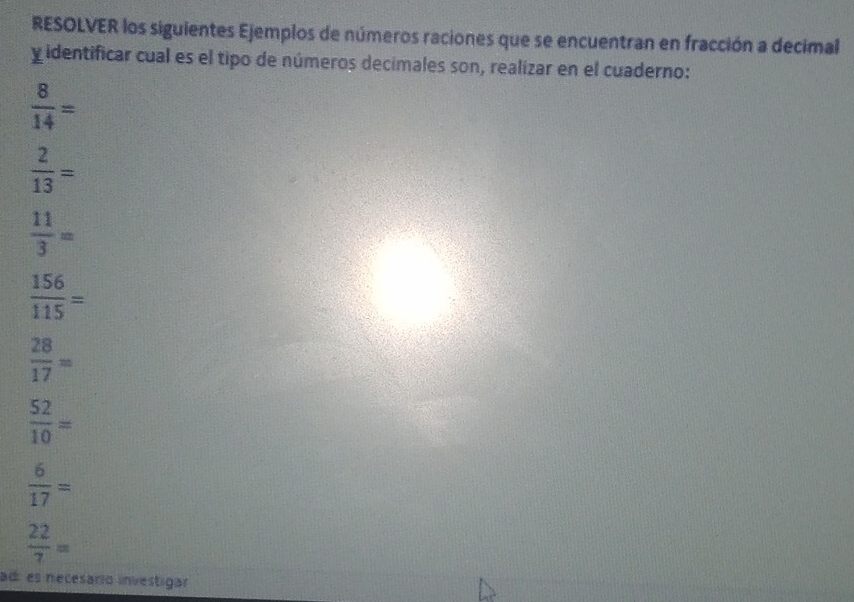 RESOLVER los siguientes Ejemplos de números raciones que se encuentran en fracción a decimal 
y identificar cual es el tipo de números decimales son, realizar en el cuaderno:
 8/14 =
 2/13 =
 11/3 =
 156/115 =
 28/17 =
 52/10 =
 6/17 =
 22/7 =
ad es necesario investigar