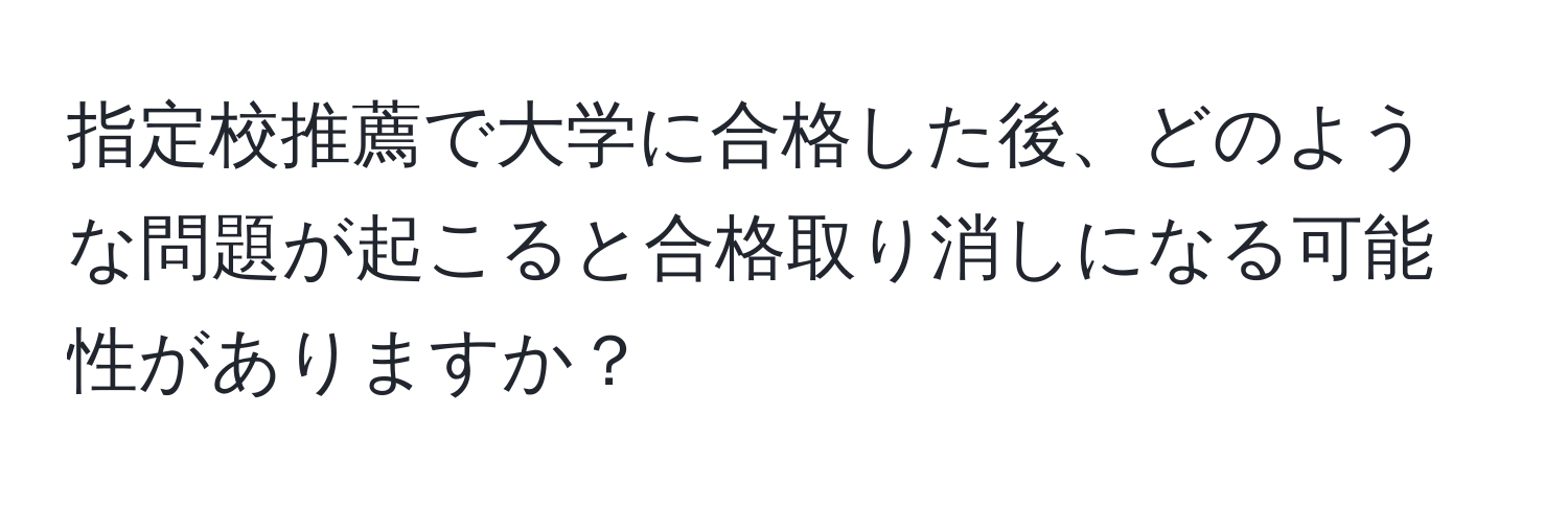 指定校推薦で大学に合格した後、どのような問題が起こると合格取り消しになる可能性がありますか？