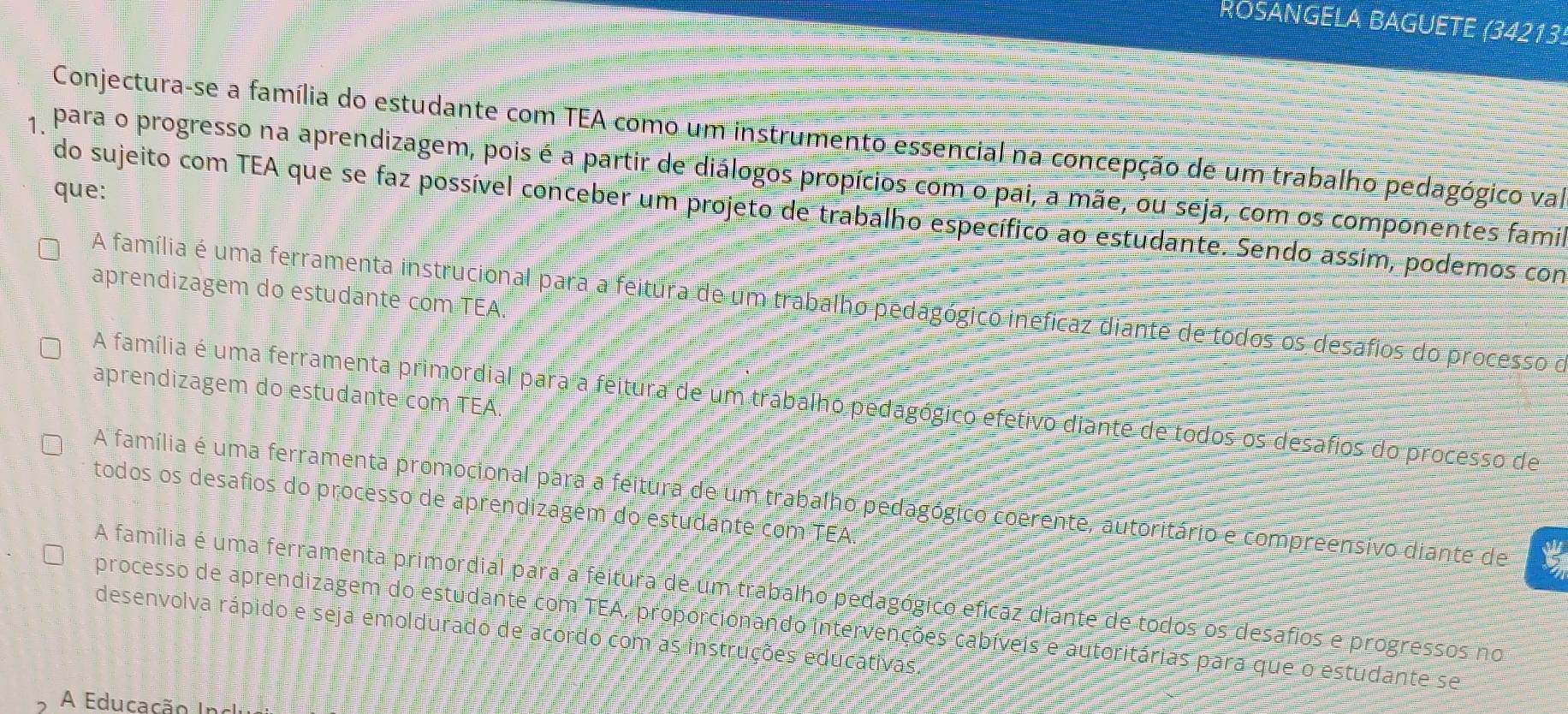 ROSANGELA BAGUETE (34213
Conjectura-se a família do estudante com TEA como um instrumento essencial na concepção de um trabalho pedagógico val
para o progresso na aprendizagem, pois é a partir de diálogos propícios com o pai, a mãe, ou seja, com os componentes famia
que:
do sujeito com TEA que se faz possível conceber um projeto de trabalho específico ao estudante. Sendo assim, podemos con
aprendizagem do estudante com TEA.
A família é uma ferramenta instrucional para a feitura de um trabalho pedagógico ineficaz diante de todos os desafios do processo o
aprendizagem do estudante com TEA
A família é uma ferramenta primordial para a feitura de um trabalho pedagógico efetivo diante de todos os desafios do processo de
A família é uma ferramenta promocional para a feitura de um trabalho pedagógico coerente, autoritário e compreensivo diante de
todos os desafios do processo de aprendizagém do estudante com TEA.
A família é uma ferramenta primordial para a feitura de um trabalho pedagógico efícaz diante de todos os desafios e progressos no
processo de aprendizagem do estudante com TEA, proporcionando intervenções cabíveis e autoritárias para que o estudante se
desenvolva rápido e seja emoldurado de acordo com as instruções educativas.
A Educação Inclui