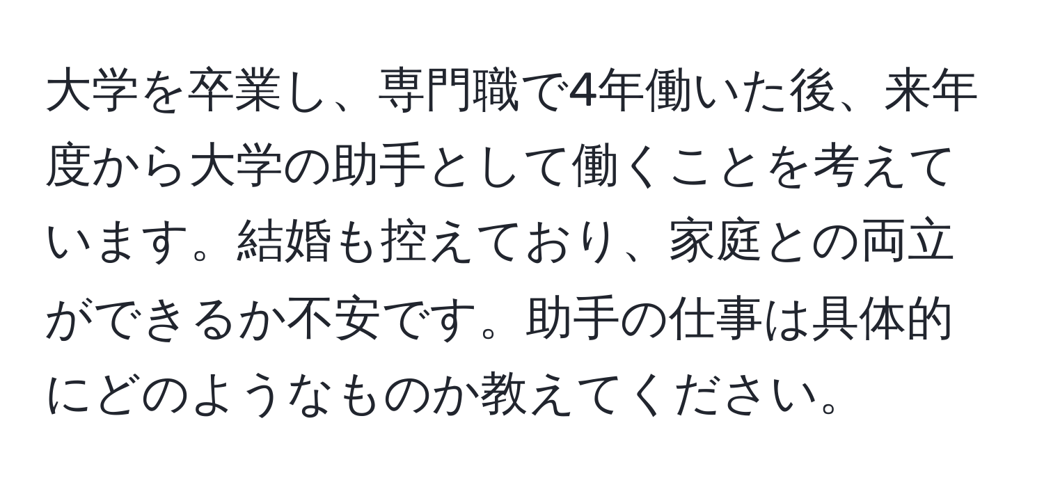 大学を卒業し、専門職で4年働いた後、来年度から大学の助手として働くことを考えています。結婚も控えており、家庭との両立ができるか不安です。助手の仕事は具体的にどのようなものか教えてください。