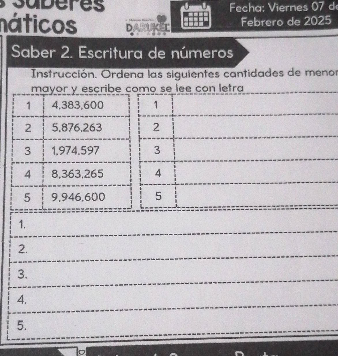 Fecha: Viernes 07 d 
náticos Febrero de 2025 
DARUKEL 
Saber 2. Escritura de números 
Instrucción. Ordena las siguientes cantidades de menor 
mayor y escribe como se lee con letra 
1 4,383,600 1 
2 5,876, 263 2 
3 1,974,597 3 
4 8,363, 265 4 
5 9,946,600 5 
1. 
2. 
3. 
4. 
5.