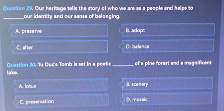 Our heritage tells the story of who we are as a people and helps to
_our identity and our sense of belonging.
A. preserve B. adopt
C. alter D. balance
Question 30. Tu Duc's Tomb is set in a poetic_ of a pine forest and a magnificent
lake.
A. lotus B. scenery
C. preservation D. mosaic