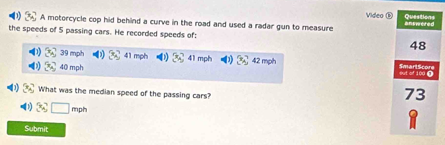 Video 
A motorcycle cop hid behind a curve in the road and used a radar gun to measure 
the speeds of 5 passing cars. He recorded speeds of:
39 mph 41 mph ) 41 mph ) 42 mph
40 mph
What was the median speed of the passing cars?
mph
Submit