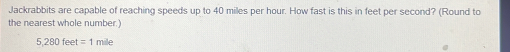 Jackrabbits are capable of reaching speeds up to 40 miles per hour. How fast is this in feet per second? (Round to 
the nearest whole number.)
5,280feet=1mile