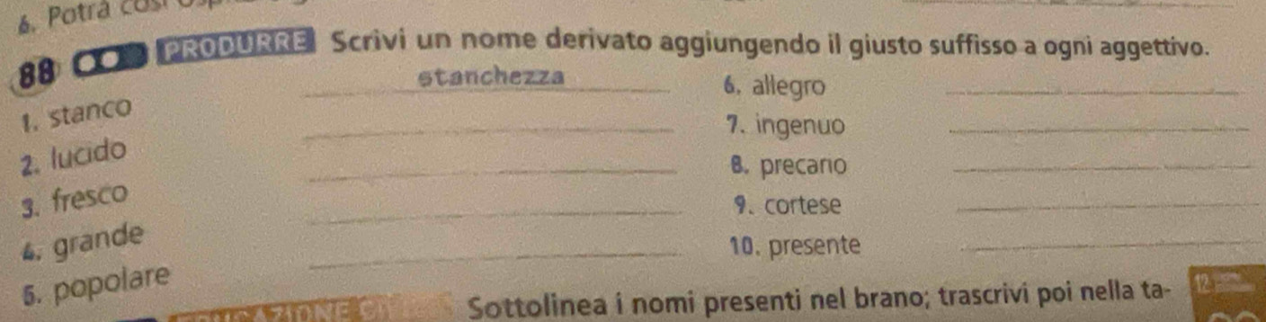 CPRODURRE Scrivi un nome derivato aggiungendo il giusto suffisso a ogni aggettivo. 
_stanchezza 6, allegro_ 
1. stanco 
_7. ingenuo_ 
2. lucido 
_B. precaro_ 
3. fresco 
_9、 cortese 
_ 
4. grande 
_10. presente 
_ 
5. popolare 
Sottolinea i nomi presenti nel brano; trascrivi poi nella ta-