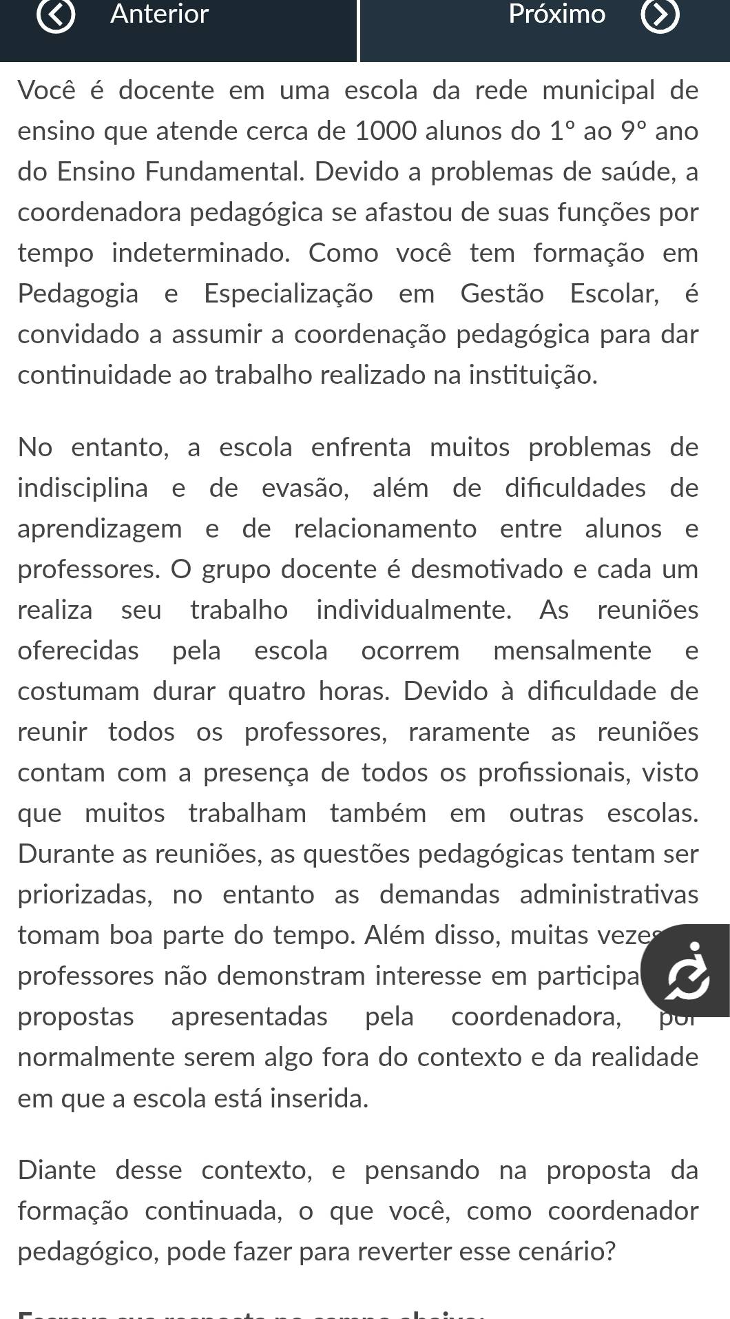 Anterior Próximo
Você é docente em uma escola da rede municipal de
ensino que atende cerca de 1000 alunos do 1° ao 9° ano
do Ensino Fundamental. Devido a problemas de saúde, a
coordenadora pedagógica se afastou de suas funções por
tempo indeterminado. Como você tem formação em
Pedagogia e Especialização em Gestão Escolar, é
convidado a assumir a coordenação pedagógica para dar
continuidade ao trabalho realizado na instituição.
No entanto, a escola enfrenta muitos problemas de
indisciplina e de evasão, além de difculdades de
aprendizagem e de relacionamento entre alunos e
professores. O grupo docente é desmotivado e cada um
realiza seu trabalho individualmente. As reuniões
oferecidas pela escola ocorrem mensalmente e
costumam durar quatro horas. Devido à difculdade de
reunir todos os professores, raramente as reuniões
contam com a presença de todos os profíssionais, visto
que muitos trabalham também em outras escolas.
Durante as reuniões, as questões pedagógicas tentam ser
priorizadas, no entanto as demandas administrativas
tomam boa parte do tempo. Além disso, muitas veze
professores não demonstram interesse em participal
propostas apresentadas pela coordenadora, por
normalmente serem algo fora do contexto e da realidade
em que a escola está inserida.
Diante desse contexto, e pensando na proposta da
formação continuada, o que você, como coordenador
pedagógico, pode fazer para reverter esse cenário?