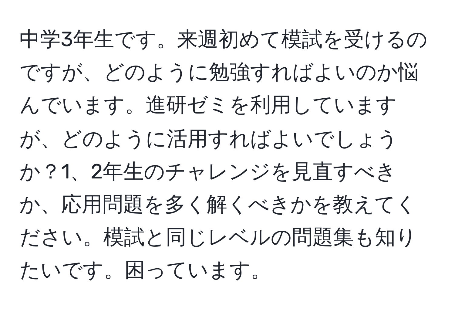 中学3年生です。来週初めて模試を受けるのですが、どのように勉強すればよいのか悩んでいます。進研ゼミを利用していますが、どのように活用すればよいでしょうか？1、2年生のチャレンジを見直すべきか、応用問題を多く解くべきかを教えてください。模試と同じレベルの問題集も知りたいです。困っています。