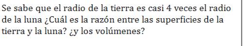 Se sabe que el radio de la tierra es casi 4 veces el radio 
de la luna ¿Cuál es la razón entre las superficies de la 
tierra y la luna? ¿y los volúmenes?
