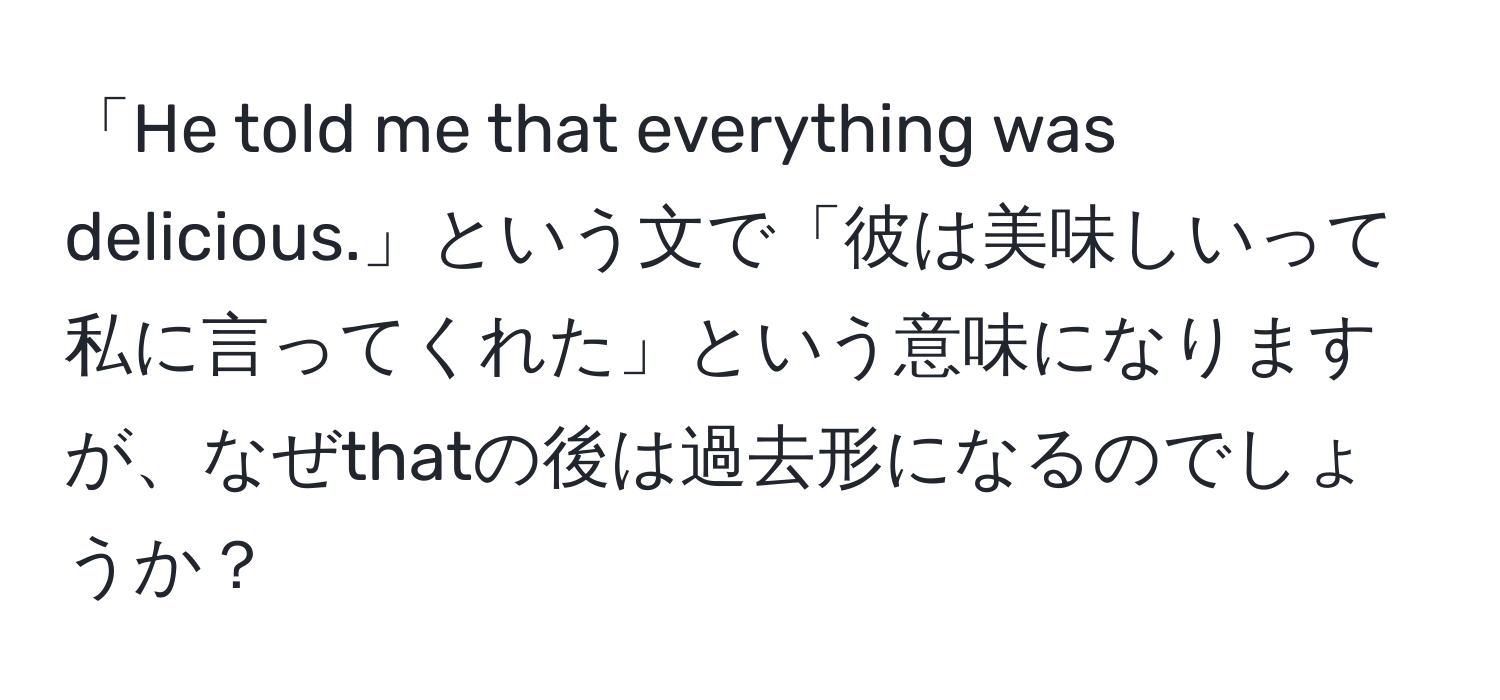 「He told me that everything was delicious.」という文で「彼は美味しいって私に言ってくれた」という意味になりますが、なぜthatの後は過去形になるのでしょうか？