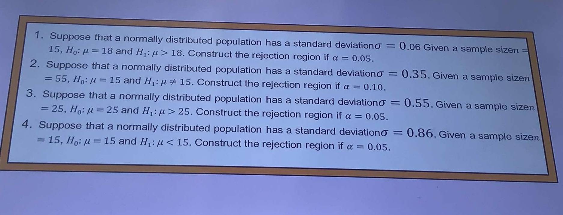 Suppose that a normally distributed population has a standard deviationσ =0 06 Given a sample sizen =
15, H_0:mu =18 and H_1:mu >18. Construct the rejection region if alpha =0.05. 
2. Suppose that a normally distributed population has a standard deviation sigma =0.35. Given a sample sizen
=55, H_0:mu =15 and H_1:mu != 15. Construct the rejection region if alpha =0.10. 
3. Suppose that a normally distributed population has a standard deviation sigma =0.55. Given a sample sizen
=25, H_0:mu =25 and H_1:mu >25. Construct the rejection region if alpha =0.05. 
4. Suppose that a normally distributed population has a standard deviation sigma =0.86. Given a sample sizen
=15, H_0:mu =15 and H_1:mu <15</tex> . Construct the rejection region if alpha =0.05.