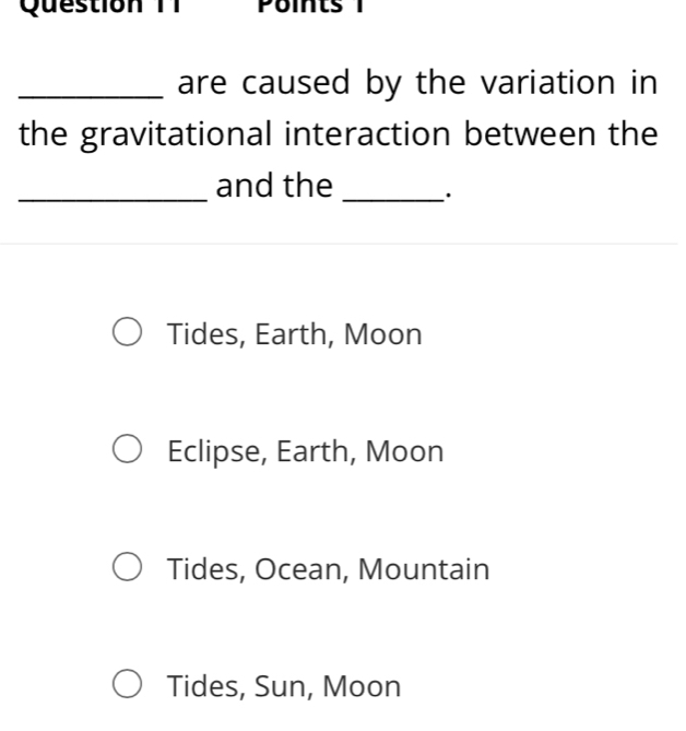 Question TT 
_are caused by the variation in
the gravitational interaction between the
_and the _.
Tides, Earth, Moon
Eclipse, Earth, Moon
Tides, Ocean, Mountain
Tides, Sun, Moon