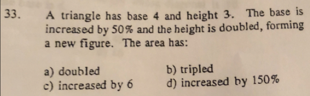 A triangle has base 4 and height 3. The base is
increased by 50% and the height is doubled, forming
a new figure. The area has:
a) doubled b) tripled
c) increased by 6 d) increased by 150%