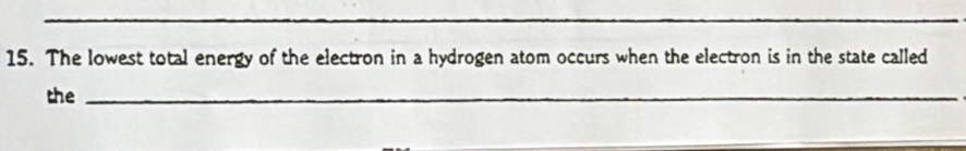 The lowest total energy of the electron in a hydrogen atom occurs when the electron is in the state called 
the_