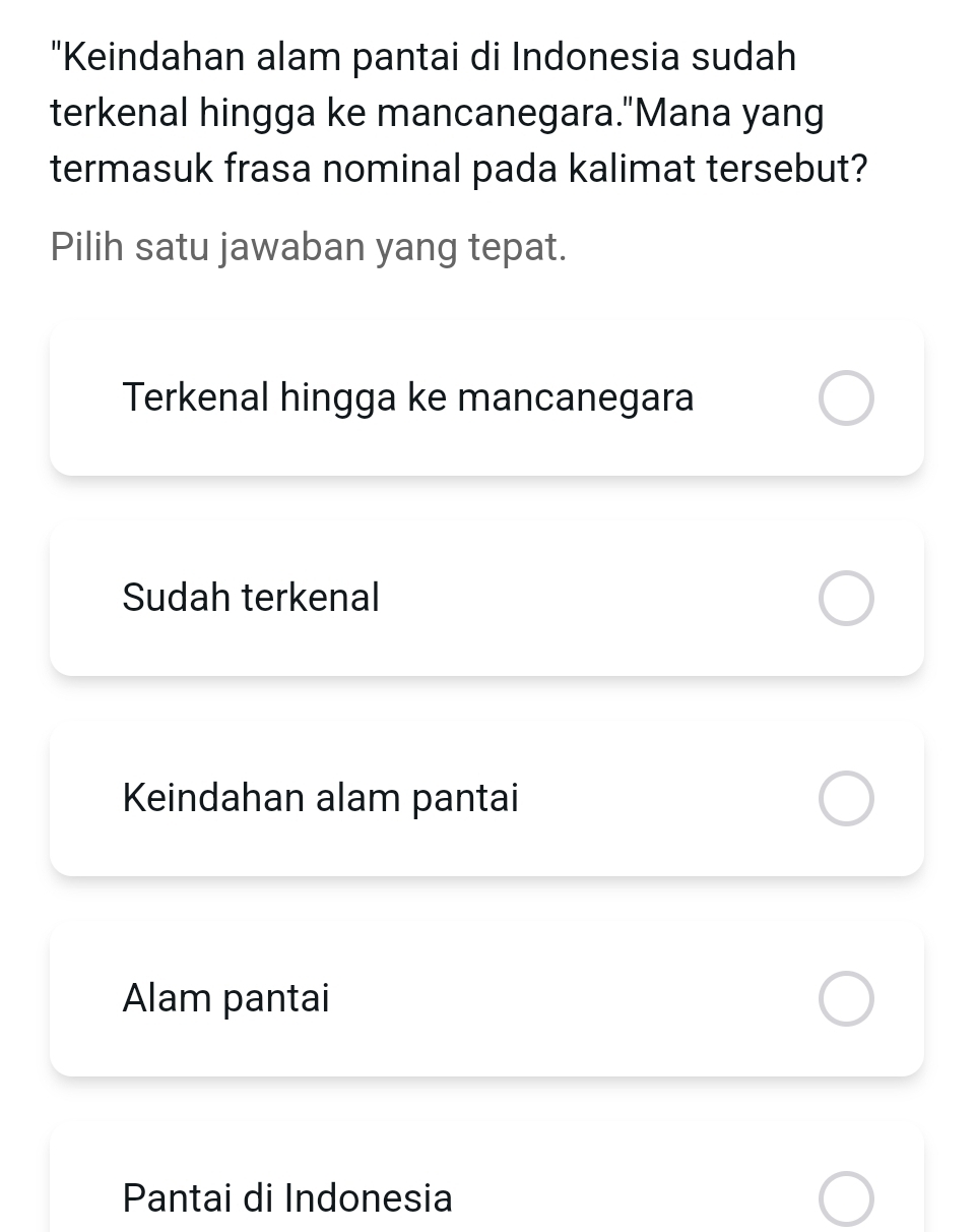 "Keindahan alam pantai di Indonesia sudah
terkenal hingga ke mancanegara."Mana yang
termasuk frasa nominal pada kalimat tersebut?
Pilih satu jawaban yang tepat.
Terkenal hingga ke mancanegara
Sudah terkenal
Keindahan alam pantai
Alam pantai
Pantai di Indonesia