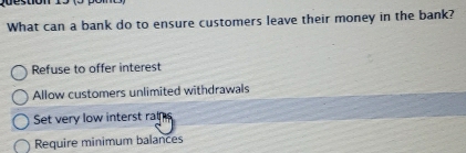 What can a bank do to ensure customers leave their money in the bank?
Refuse to offer interest
Allow customers unlimited withdrawals
Set very low interst rat
Require minimum balances