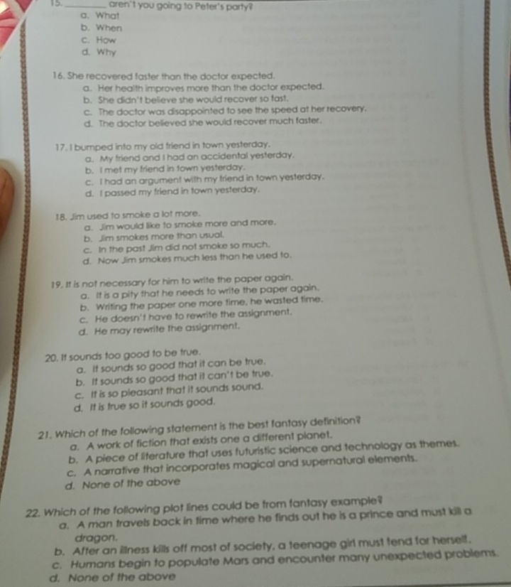 15._ aren't you going to Peter's party?
a. What
b. When
c. How
d. Why
16. She recovered faster than the doctor expected.
a. Her health improves more than the doctor expected.
b. She didn't believe she would recover so fast.
c. The doctor was disappointed to see the speed at her recovery.
d. The doctor believed she would recover much faster.
17. I bumped into my old friend in town yesterday.
a. My friend and I had an accidental yesterday.
b. I met my friend in town yesterday.
c. I had an argument with my friend in town yesterday.
d. I passed my friend in town yesterday.
18. Jim used to smoke a lot more.
a. Jim would like to smoke more and more.
b. Jim smokes more than usual.
c. In the past Jim did not smoke so much.
d. Now Jim smokes much less than he used to.
19. It is not necessary for him to write the paper again.
a. It is a pity that he needs to write the paper again.
b. Writing the paper one more time, he wasted time.
c. He doesn't have to rewrite the assignment.
d. He may rewrite the assignment.
20. It sounds too good to be true.
a. It sounds so good that it can be true.
b. It sounds so good that it can't be true.
c. It is so pleasant that it sounds sound.
d. It is true so it sounds good.
21. Which of the following statement is the best fantasy definition?
a. A work of fiction that exists one a different planet.
b. A piece of literature that uses futuristic science and technology as themes.
c. A narrative that incorporates magical and supernatural elements.
d. None of the above
22. Which of the following plot lines could be from fantasy example?
a. A man travels back in time where he finds out he is a prince and must kill a
dragon.
b. After an illness kills off most of society, a teenage girl must fend for herself.
c. Humans begin to populate Mars and encounter many unexpected problems.
d. None of the above