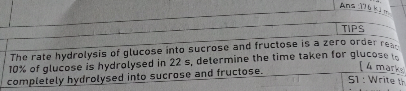 Ans : 176 kJ m²
TIPS 
The rate hydrolysis of glucose into sucrose and fructose is a zero order reac
10% of glucose is hydrolysed in 22 s, determine the time taken for glucose to 
completely hydrolysed into sucrose and fructose. 
[ 4 marks 
S1 : Write th