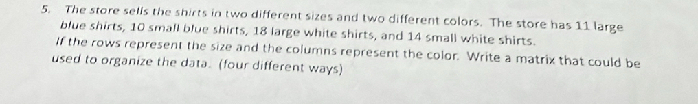 The store sells the shirts in two different sizes and two different colors. The store has 11 large 
blue shirts, 10 small blue shirts, 18 large white shirts, and 14 small white shirts. 
If the rows represent the size and the columns represent the color. Write a matrix that could be 
used to organize the data. (four different ways)