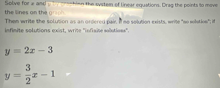 Solve for ± and y by graphing the system of linear equations. Drag the points to move
the lines on the graph.
Then write the solution as an ordered pair. If no solution exists, write "no solution"; if
infinite solutions exist, write "infinite solutions".
y=2x-3
y= 3/2 x-1