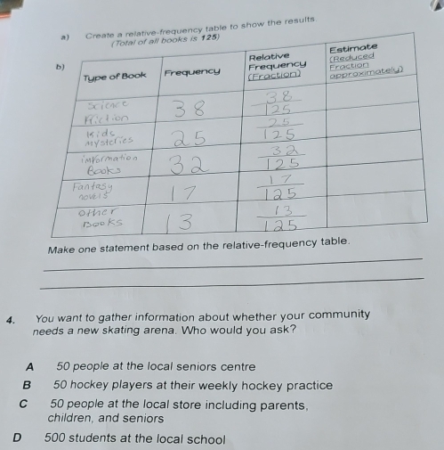 ow the results
_
Make one statement based on the 
_
4. You want to gather information about whether your community
needs a new skating arena. Who would you ask?
A 50 people at the local seniors centre
B 50 hockey players at their weekly hockey practice
C 50 people at the local store including parents.
children, and seniors
D 500 students at the local school