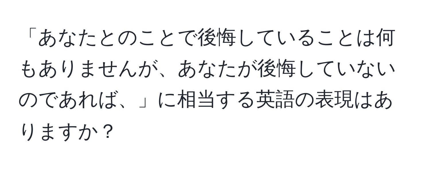 「あなたとのことで後悔していることは何もありませんが、あなたが後悔していないのであれば、」に相当する英語の表現はありますか？