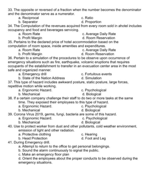 The opposite or reversed of a fraction when the number becomes the denominator
and the denominator serve as a numerator.
a. Reciprocal c. Ratio
b. Separator d. Proportion
34. The Computation of the revenues acquired from every room sold in ahotel includes
occupancy and food and beverages servicing.
a. Room Rate c. Average Daily Rate
b. Profit Margin d. Room Reservation
35. Pertains to the declared price of hotel accommodation based on the
computation of room space, inside amenities and expenditures.
a. Room Rate c. Average Daily Rate
b. Profit Margin d. Room Reservation
36. Pertain to a simulation of the procedures to be observe upon occurrence of
emergency situations such as fire, earthquake, volcanic eruptions that requires
occupants of the establishment to transfer in an evacuation center area in the most
safe and organized manner.
a. Emergency drill c. Fortuitous events
b. State of the Nation Address d. Simulation
37. This type of hazard includes awkward posture, static posture, large forces,
repetitive motion while working.
a. Ergonomic Hazard. c. Psychological
b. Mechanical d. Biological
38. If a certain company challenge their staff to do two or more tasks at the same
time. They exposed their employees to this type of hazard.
a. Ergonomic Hazard. c. Psychological
b. Mechanical d. Biological
39. Corona Virus 2019, germs, fungi, bacteria are some of this hazard.
a. Ergonomic Hazard. c. Psychological
b. Mechanical d. Biological
40. Use to protect worker from dust and other pollutants, cold weather environment,
emission of light and other radiation.
a. Protective clothing c. Hearing
b. Head Protection d. Foot and Leg
41. During Emergency drill.
a. Attempt to return to the office to get personal belongings.
b. Sound the alarm continuously to signal the public.
c. Make an emergency floor plan
d. Orient the employees about the proper conducts to be observed during the
emergency situations.