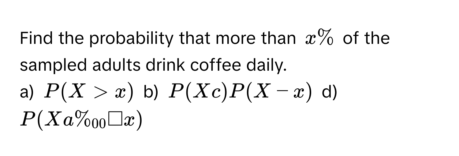 Find the probability that more than $x%$ of the sampled adults drink coffee daily. 
a) $P(X>x)$ b) $P(Xc)P(X-x)$ d) $P(Xa% _00□ x)$