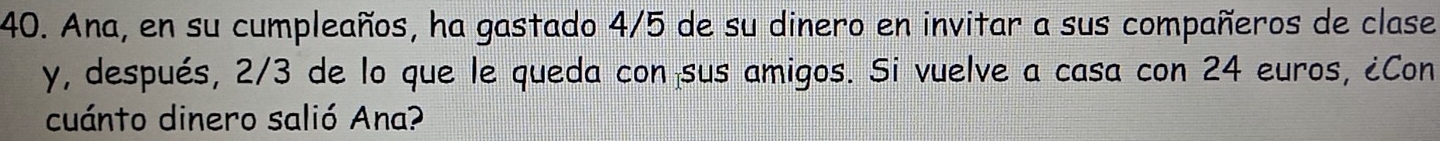 Ana, en su cumpleaños, ha gastado 4/5 de su dinero en invitar a sus compañeros de clase 
y, después, 2/3 de lo que le queda con sus amigos. Si vuelve a casa con 24 euros, ¿Con 
cuánto dinero salió Ana?