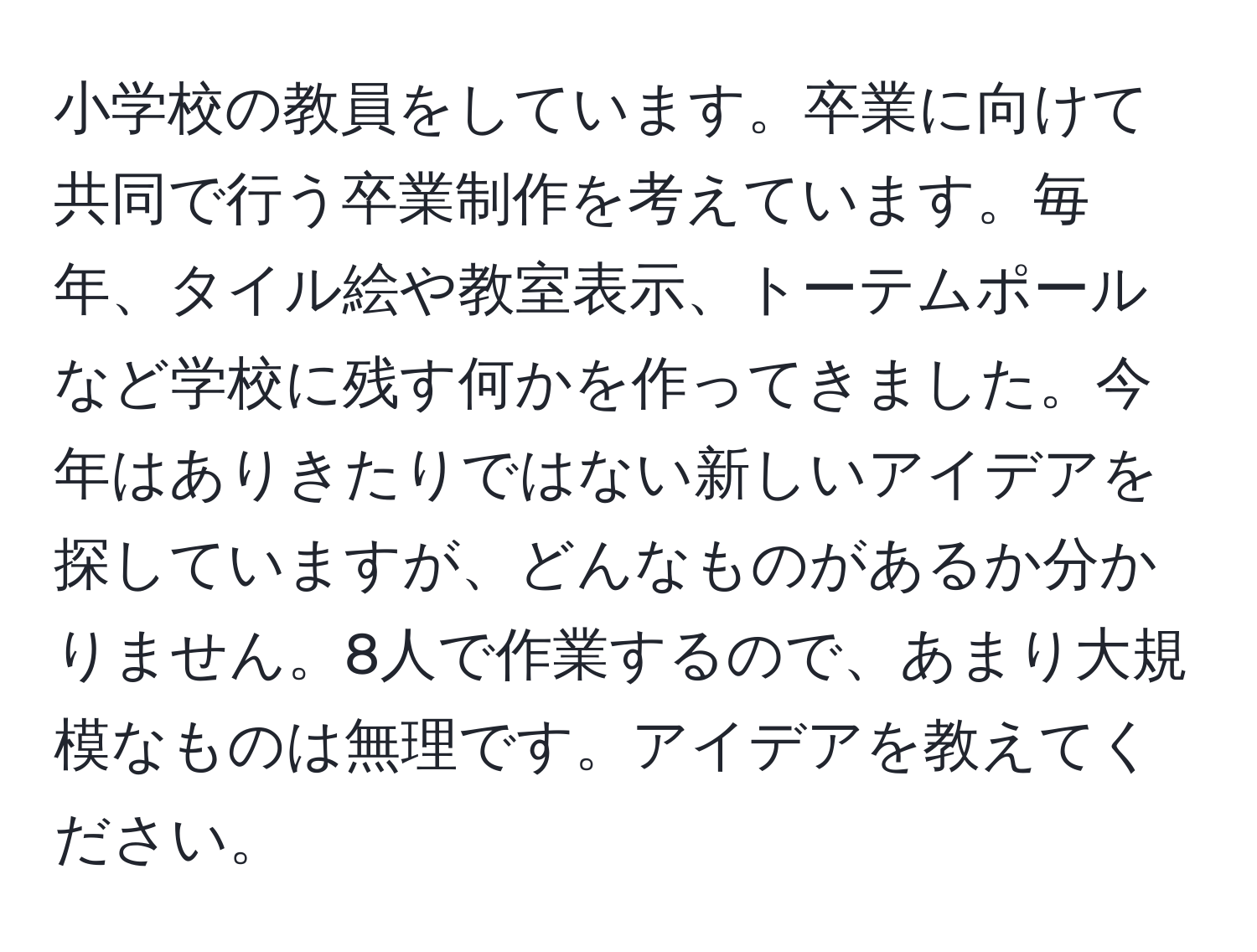 小学校の教員をしています。卒業に向けて共同で行う卒業制作を考えています。毎年、タイル絵や教室表示、トーテムポールなど学校に残す何かを作ってきました。今年はありきたりではない新しいアイデアを探していますが、どんなものがあるか分かりません。8人で作業するので、あまり大規模なものは無理です。アイデアを教えてください。