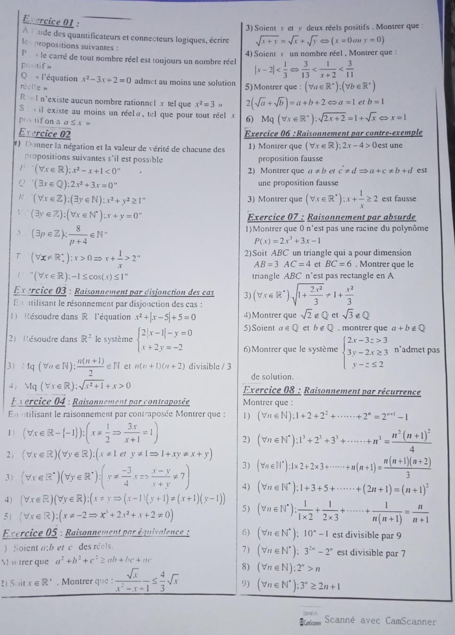 Evercice 01 :
3) Soient r et v deux réels positifs . Montrer que :
A laide des quantificateurs et connecteurs logiques, écrire sqrt(x+y)=sqrt(x)+sqrt(y)Leftrightarrow (x=0ouy=0)
lex propositions suivantes :
P r  le carré de tout nombre réel est toujours un nombre réel 4) Soient un nombre réel , Montrer que :
posstifn
|x-2|
Q « l'équation x^2-3x+2=0 admet au moins une solution
nielle » 5)Montrer que : (forall a∈ R^+):(forall b∈ R^+)
R l n'existe aucun nombre rationnel x tel que x^2=3> 2 (sqrt(a)+sqrt(b))=a+b+2Leftrightarrow a=1 et b=1
S :  il existe au moins un réela, tel que pour tout réel x 6) Mq(forall x∈ R^+):sqrt(2x+2)=1+sqrt(x) x=1
postifon a α≤ x »
Evercice 02 Exercice 06 : Raisonnement par contre-exemple
)Donner la négation et la valeur de vérité de chacune des 1) Montrer que (forall x∈ R);2x-4>0 est une
propositions suivantes s'il est possible proposition fausse
1 (forall x∈ R);x^2-x+1<0''
2) Montrer que a!= b et c!= dRightarrow a+c!= b+d est
(exists x∈ Q);2x^2+3x=0'' une proposition fausse
(forall x∈ Z):(exists y∈ N):x^2+y^2≥ 1'' 3) Montrer que (forall x∈ R^*):x+ 1/x ≥ 2 est fausse
(exists y∈ Z):(forall x∈ N^*):x+y=0''
Exercice 07 : Raisonnement par absurde
.5 (exists p∈ Z): 8/p+4 ∈ N^*
1) Montrer que 0 n'est pas une racine du polynôme
P(x)=2x^3+3x-1
(forall x∈ R_+):r>0Rightarrow r+ 1/x >2^n
2)Soit ABC un triangle qui a pour dimension
AB=3AC=4 et BC=6. Montrer que le
(forall x∈ R);-1≤ cos (x)≤ 1'' triangle ABC n'est pas rectangle en A
Exercice 03 : Raisonnement par disjonction des cas 3)
En ntilisant le résonnement par disjonction des cas : (forall x∈ R^*)· sqrt(1+frac 2x^2)3+1+ x^2/3 
1) Résoudre dans R l'équation x^2+|x-5|+5=0 4)Montrer que sqrt(2)∉ Q et sqrt(3)∉ Q
2) Résoudre dans R^2 le système beginarrayl 2|x-1|-y=0 x+2y=-2endarray. 5)Soient a∈ Q et b∉ Q . montrer que a+b∉ Q
6) Montrer que le système beginarrayl 2x-3z>3 3y-2x≥ 3 y-z≤ 2endarray. n'admet pas
3 1q(forall n∈ N): (n(n+1))/2 ∈ N et n(n+1)(n+2) divisible / 3
de solution.
4 j Mq(forall x∈ R);sqrt(x^2+1)+x>0 Exercice 08 : Raisonnement par récurrence
Exercice 04 : Raisonnement par contraposée Montrer que :
En ntilisant le raisonnement par contraposée Montrer que : 1 ) (forall n∈ N):1+2+2^2+·s ·s +2^n=2^(n+1)-1
1) (forall x∈ R- -1 ):(x!=  1/2 Rightarrow  3x/x+1 != 1)
2) (forall n∈ N^*):1^3+2^3+3^3+·s ·s +n^3=frac n^2(n+1)^24
2) (forall x∈ R)(forall y∈ R):(x!= 1ety!= 1Rightarrow 1+xy!= x+y)
3) (forall n∈ I|^*):1* 2+2* 3+·s ·s +n(n+1)= (n(n+1)(n+2))/3 
3) (forall x∈ R^(*endpmatrix) beginpmatrix forall y∈ R^(*endpmatrix) :beginpmatrix y!=  (-3)/4 xRightarrow frac x- (x-y)/x+y != 7) 4 ) (forall n∈ N^*);1+3+5+·s ·s +(2n+1)=(n+1)^2
4) (forall x∈ R)(forall y∈ R):(x!= yRightarrow (x-1)(y+1)!= (x+1)(y-1))
5)
5) (forall x∈ R):(x!= -2Rightarrow x^3+2x^2+x+2!= 0) (forall n∈ N^*): 1/1* 2 + 1/2* 3 +·s ·s + 1/n(n+1) = n/n+1 
Exercice 05 : Raisonnement par équivalence : 6) (forall n∈ N^*);10^n-1 est divisible par 9
) Soient a;bet c des reels. 7 ) (forall n∈ N^*):3^(2n)-2^n est divisible par 7
Mon trer que a^2+b^2+c^2≥ ab+bc+ac
2) Soit x∈ R^*. Montrer que:  sqrt(x)/x^2-x+1 ≤  4/3 sqrt(x)
8) (forall n∈ N):2^n>n
9) (forall n∈ N^*):3^n≥ 2n+1
dd   
 CamScanner Scanné avec CamScanner