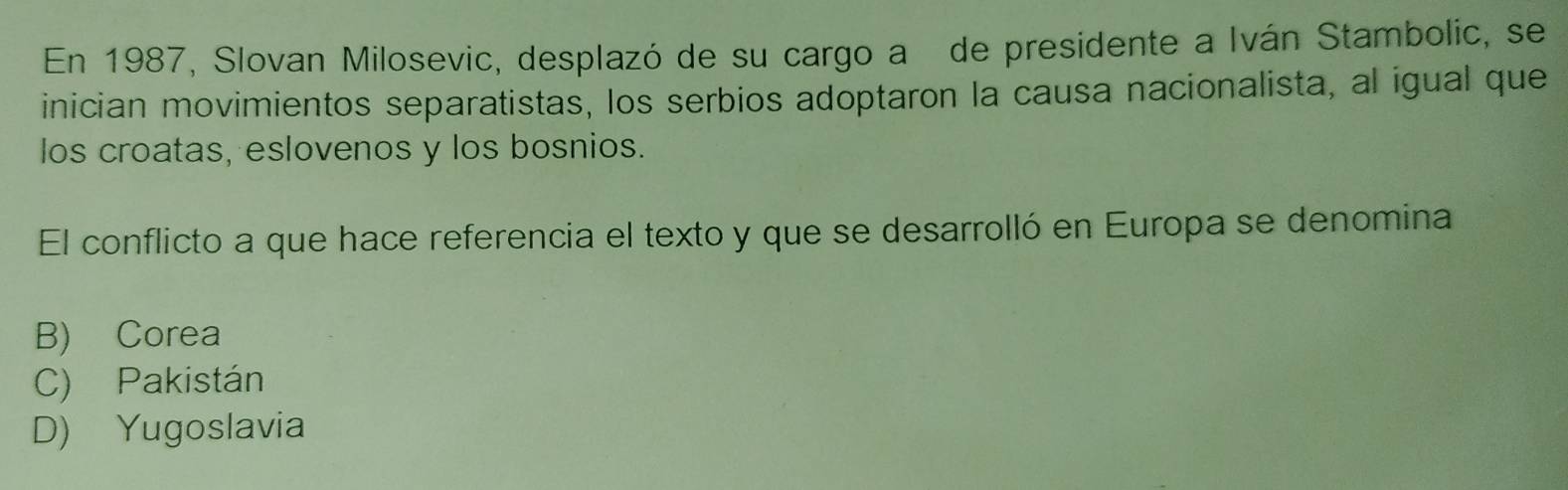 En 1987, Slovan Milosevic, desplazó de su cargo a de presidente a Iván Stambolic, se
inician movimientos separatistas, los serbios adoptaron la causa nacionalista, al igual que
los croatas, eslovenos y los bosnios.
El conflicto a que hace referencia el texto y que se desarrolló en Europa se denomina
B) Corea
C) Pakistán
D) Yugoslavia