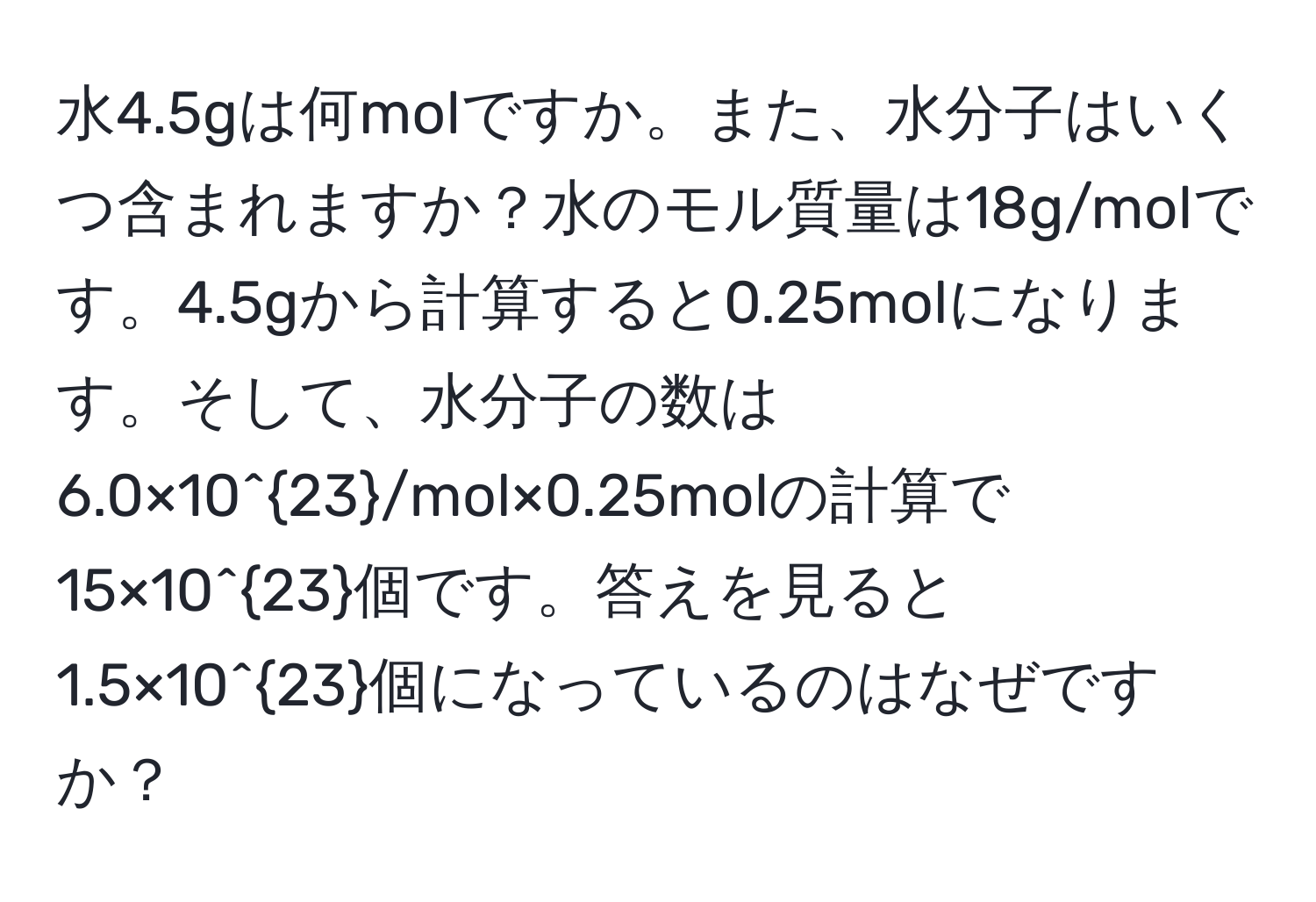 水4.5gは何molですか。また、水分子はいくつ含まれますか？水のモル質量は18g/molです。4.5gから計算すると0.25molになります。そして、水分子の数は6.0×10^(23)/mol×0.25molの計算で15×10^(23)個です。答えを見ると1.5×10^(23)個になっているのはなぜですか？