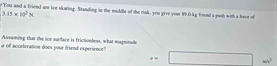 You and a friend are ice skating. Standing in the middle of the rink, you give your 89.0-kg friend a push with a force of
3.15* 10^2N. 
Assuming that the ice surface is frictionless, what magnitude 
a of acceleration does your friend experience?
a=□ m/s^2