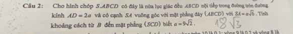 Cầu 2: Cho hình chóp S. ABCD có đáy là nữa lục giác đều ABCD nội tiếp trong đường tròn đường 
kính AD=2a và có cạnh SA vuông góc với mặt phẳng đáy (ABCD) với SA=asqrt(6). Tính 
khoảng cách từ B đến mặt phẳng (SCD) biết a=9sqrt(2). 
là 0 1: vòng 9 là 0 2 và vòng 8 là