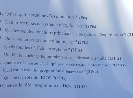 Qu'est qu'un système d'exploitation ? (2Pts) 
2. Définir les types de système d'exploitation ?(2Pts) 
3. Quelles sont les fonctions principales d'un système d’exploitation ? (21 
4. Qu’est-ce un programme d'amorçage ? (2Pts) 
5. Quels sont les 03 fichiers système ? (2Pts) 
. Qui fait le stockage temporaire sur les informations traité ?(2Pts) 
Quelle est la partie d'UC qui permet de traite l’information ?(2Pts) 
Quel est le rôle du programme d'amorçage ?(2Pts) 
Quel est le rôle du BIOS ?(2Pts) 
9.Quel est le rôle programme de DOS ?(2Pts)